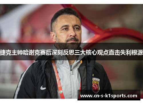 捷克主帅哈谢克赛后深刻反思三大核心观点直击失利根源