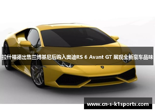 拉什福德出售兰博基尼后购入奥迪RS 6 Avant GT 展现全新豪车品味