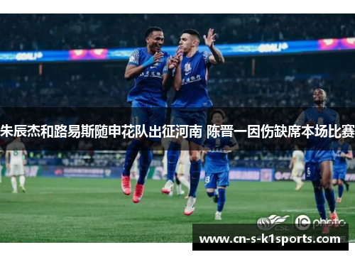 朱辰杰和路易斯随申花队出征河南 陈晋一因伤缺席本场比赛