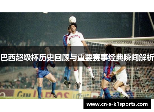 巴西超级杯历史回顾与重要赛事经典瞬间解析 巴西超级杯历史回顾与重要赛事经典瞬间解析