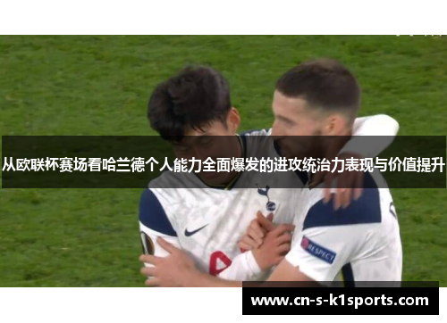 从欧联杯赛场看哈兰德个人能力全面爆发的进攻统治力表现与价值提升