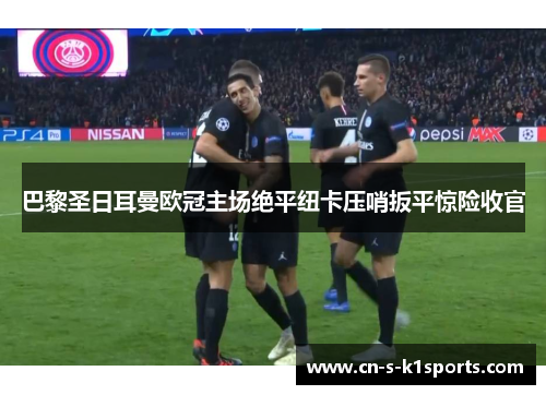 巴黎圣日耳曼欧冠主场绝平纽卡压哨扳平惊险收官 巴黎圣日耳曼欧冠主场绝平纽卡压哨扳平惊险收官