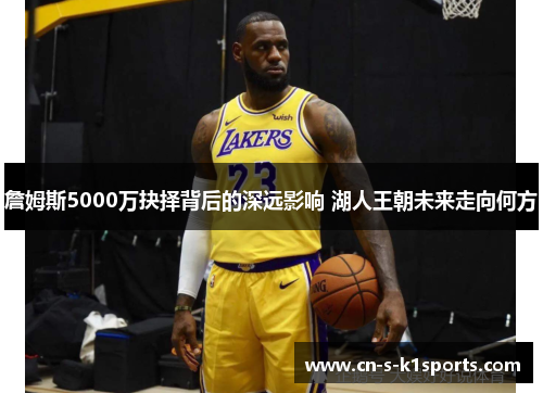 詹姆斯5000万抉择背后的深远影响 湖人王朝未来走向何方